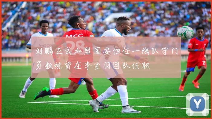 刘鹏正式加盟国安担任一线队守门员教练曾在李金羽团队任职