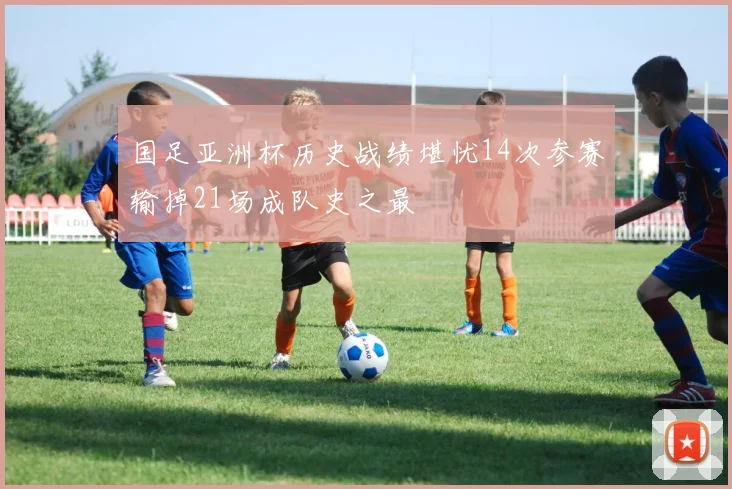 国足亚洲杯历史战绩堪忧14次参赛输掉21场成队史之最