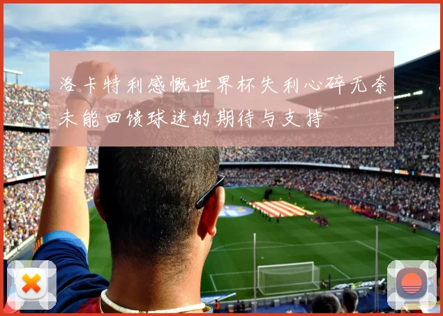 洛卡特利感慨世界杯失利心碎无奈未能回馈球迷的期待与支持