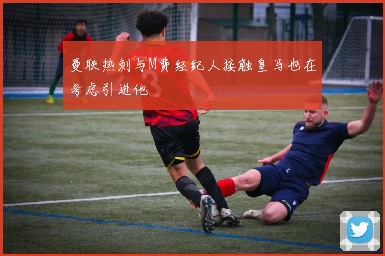 曼联热刺与M费经纪人接触皇马也在考虑引进他