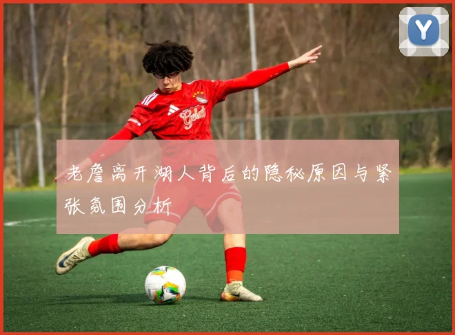 老詹离开湖人背后的隐秘原因与紧张氛围分析