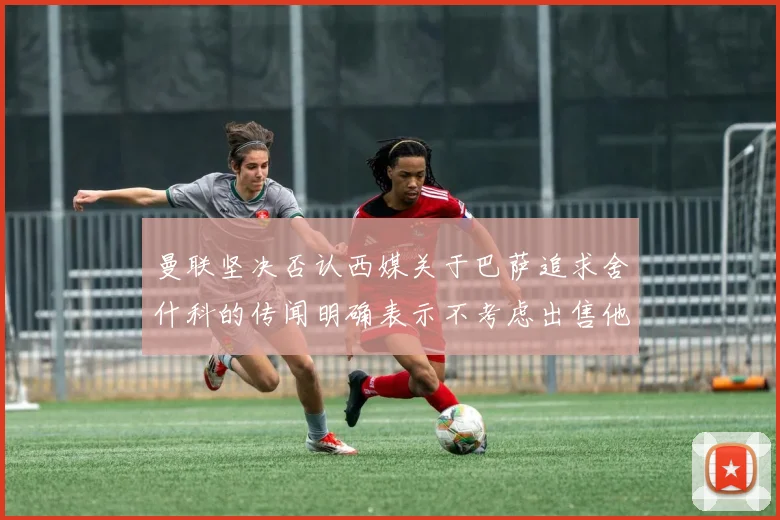 曼联坚决否认西媒关于巴萨追求舍什科的传闻明确表示不考虑出售他