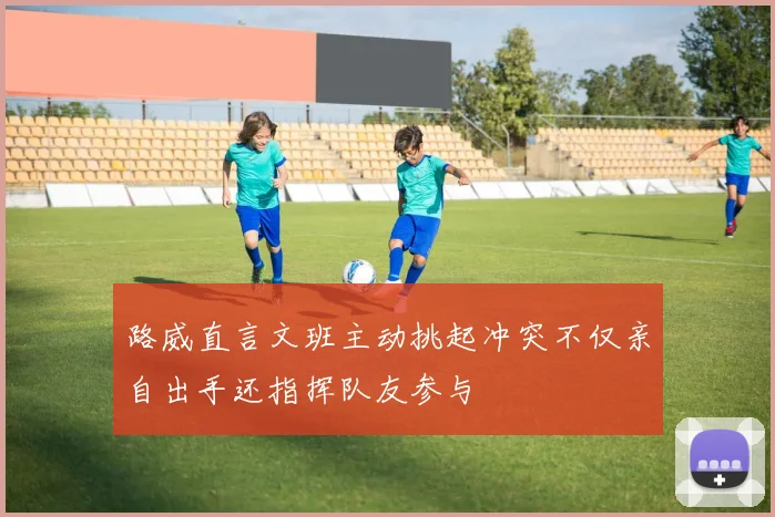 路威直言文班主动挑起冲突不仅亲自出手还指挥队友参与