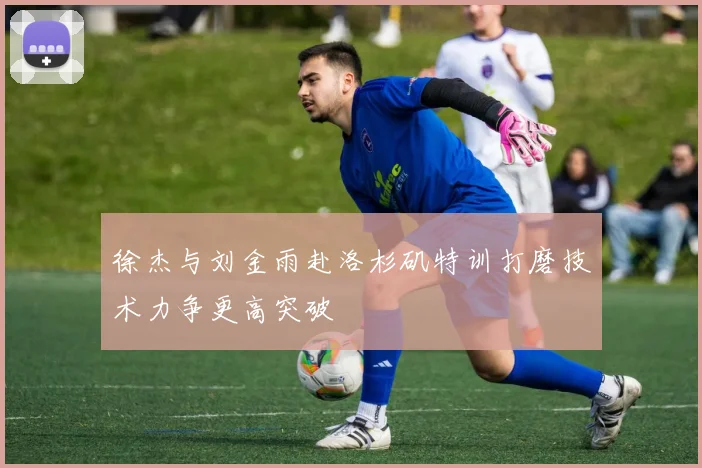 徐杰与刘金雨赴洛杉矶特训打磨技术力争更高突破