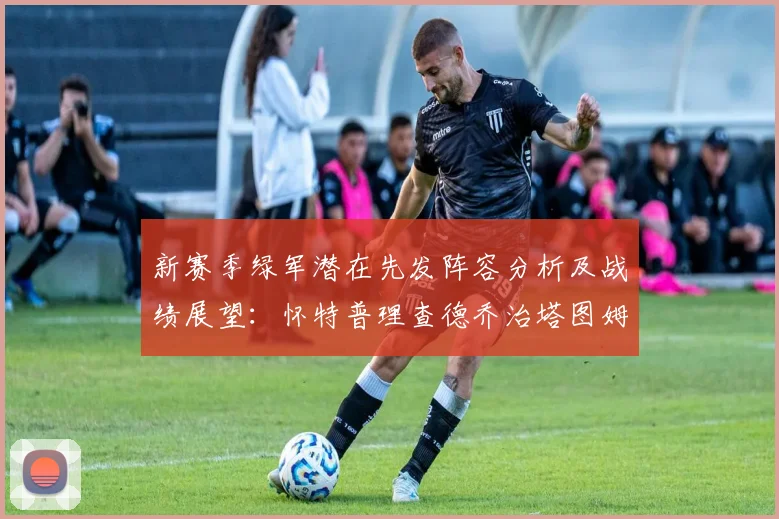 新赛季绿军潜在先发阵容分析及战绩展望：怀特普理查德乔治塔图姆奎塔组合