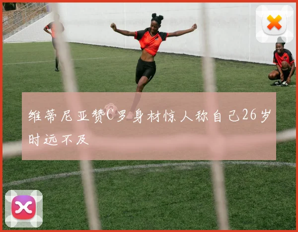 维蒂尼亚赞C罗身材惊人称自己26岁时远不及
