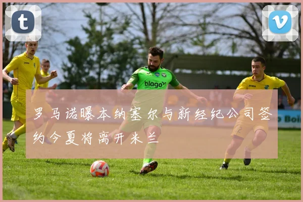罗马诺曝本纳塞尔与新经纪公司签约今夏将离开米兰