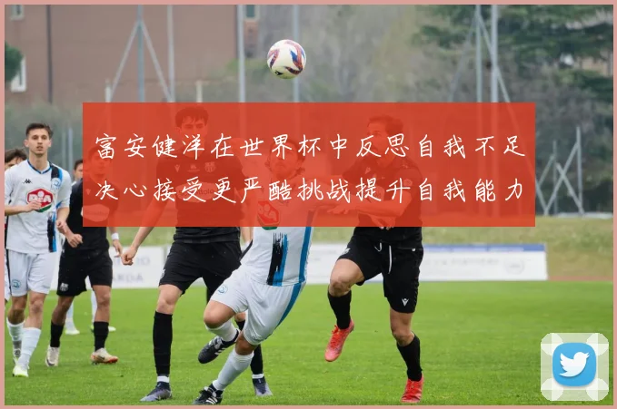 富安健洋在世界杯中反思自我不足决心接受更严酷挑战提升自我能力