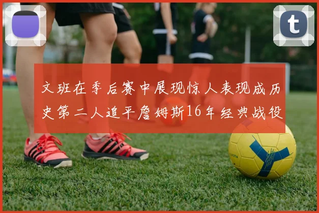 文班在季后赛中展现惊人表现成历史第二人追平詹姆斯16年经典战役记录