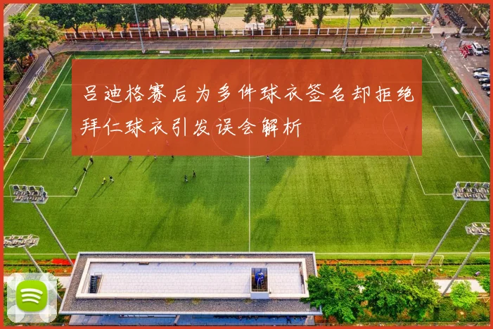 吕迪格赛后为多件球衣签名却拒绝拜仁球衣引发误会解析