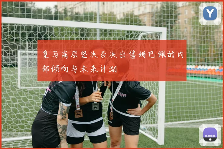 皇马高层坚决否决出售姆巴佩的内部倾向与未来计划