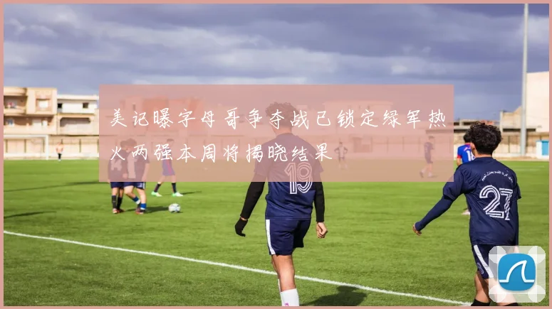 美记曝字母哥争夺战已锁定绿军热火两强本周将揭晓结果