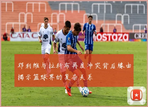 邓利维与拉科布再度冲突背后缘由揭示篮球界的复杂关系