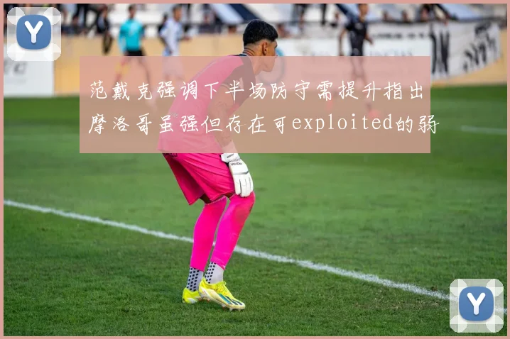 范戴克强调下半场防守需提升指出摩洛哥虽强但存在可exploited的弱点