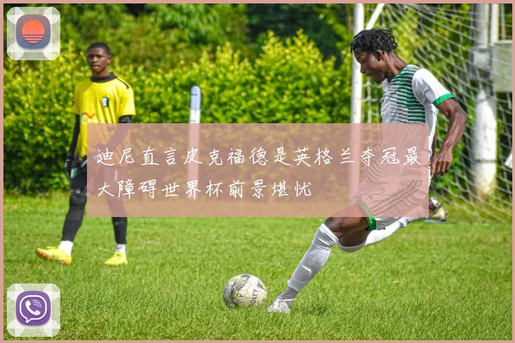 迪尼直言皮克福德是英格兰夺冠最大障碍世界杯前景堪忧