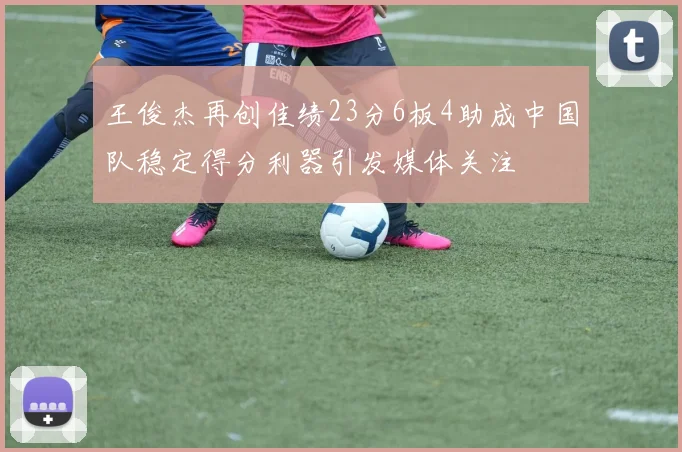 王俊杰再创佳绩23分6板4助成中国队稳定得分利器引发媒体关注