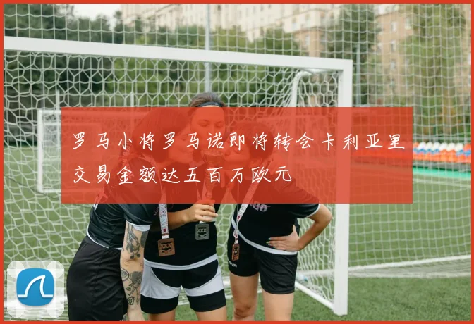 罗马小将罗马诺即将转会卡利亚里交易金额达五百万欧元