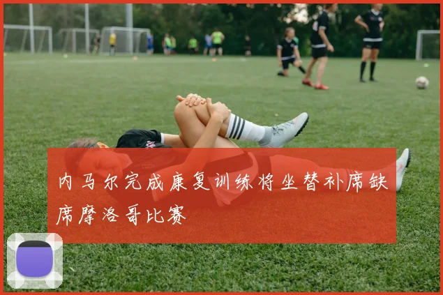 内马尔完成康复训练将坐替补席缺席摩洛哥比赛