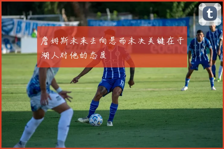詹姆斯未来去向悬而未决关键在于湖人对他的态度