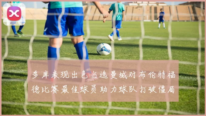 多库表现出色当选曼城对布伦特福德比赛最佳球员助力球队打破僵局